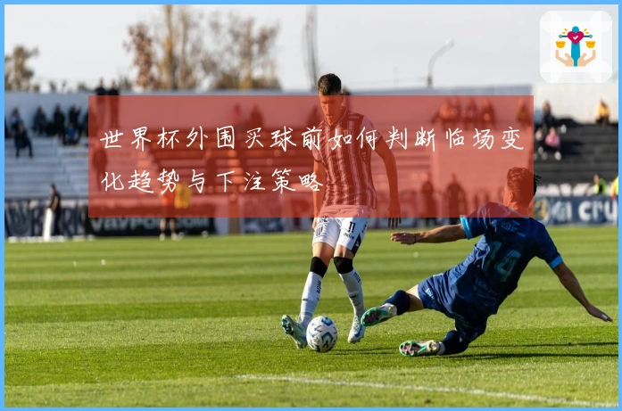 世界杯外围买球前如何判断临场变化趋势与下注策略